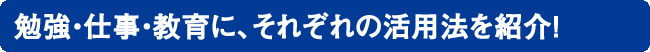 勉強・仕事・教育に、それぞれの活用法を紹介！